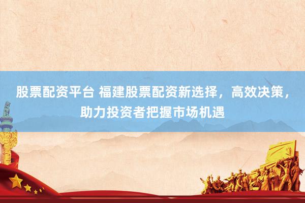 股票配资平台 福建股票配资新选择，高效决策，助力投资者把握市场机遇