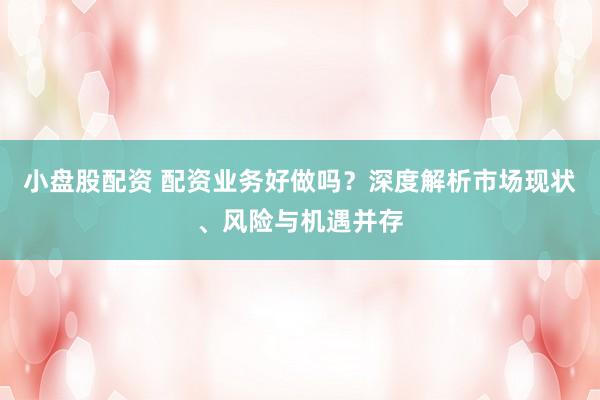 小盘股配资 配资业务好做吗？深度解析市场现状、风险与机遇并存