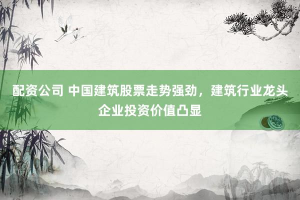 配资公司 中国建筑股票走势强劲，建筑行业龙头企业投资价值凸显