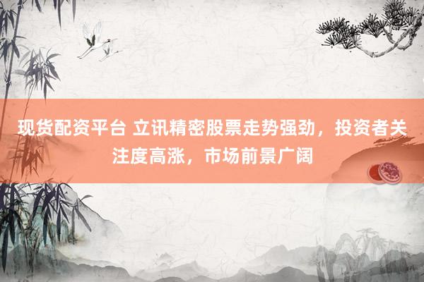 现货配资平台 立讯精密股票走势强劲，投资者关注度高涨，市场前景广阔