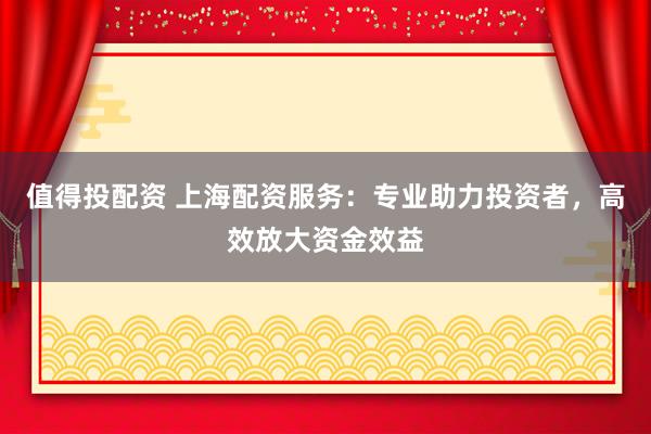 值得投配资 上海配资服务：专业助力投资者，高效放大资金效益