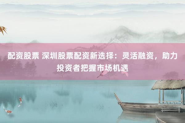 配资股票 深圳股票配资新选择：灵活融资，助力投资者把握市场机遇