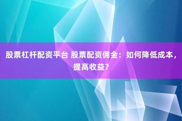 股票杠杆配资平台 股票配资佣金：如何降低成本，提高收益？