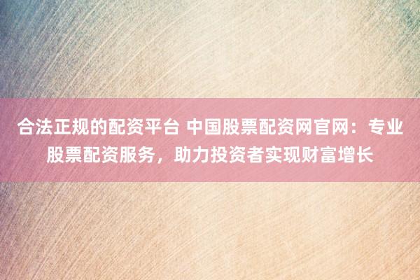 合法正规的配资平台 中国股票配资网官网：专业股票配资服务，助力投资者实现财富增长