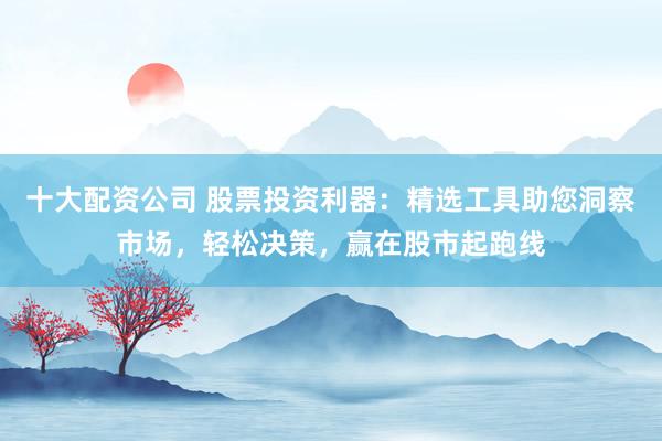 十大配资公司 股票投资利器：精选工具助您洞察市场，轻松决策，赢在股市起跑线