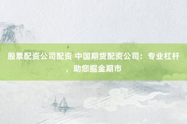 股票配资公司配资 中国期货配资公司：专业杠杆，助您掘金期市