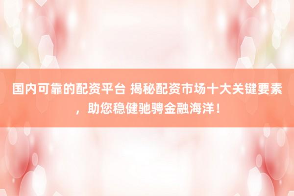 国内可靠的配资平台 揭秘配资市场十大关键要素，助您稳健驰骋金融海洋！