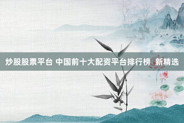 炒股股票平台 中国前十大配资平台排行榜  新精选