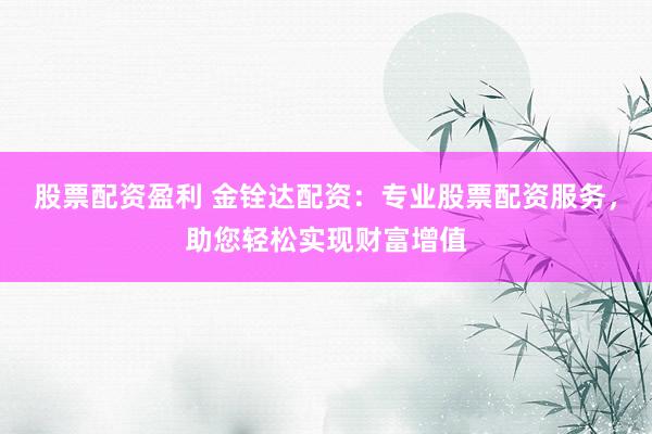 股票配资盈利 金铨达配资：专业股票配资服务，助您轻松实现财富增值