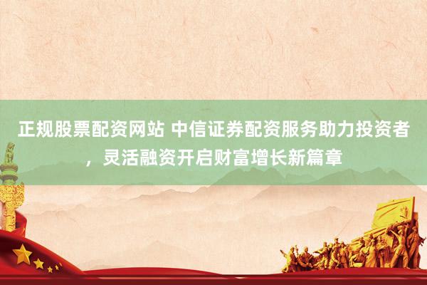 正规股票配资网站 中信证券配资服务助力投资者，灵活融资开启财富增长新篇章