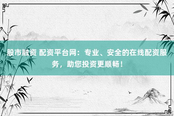 股市融资 配资平台网：专业、安全的在线配资服务，助您投资更顺畅！