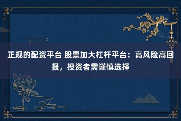 正规的配资平台 股票加大杠杆平台：高风险高回报，投资者需谨慎选择
