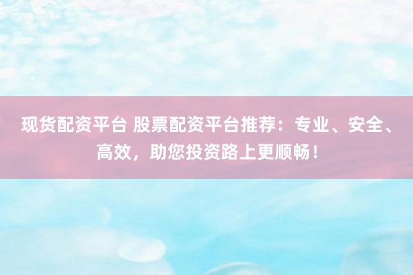 现货配资平台 股票配资平台推荐：专业、安全、高效，助您投资路上更顺畅！