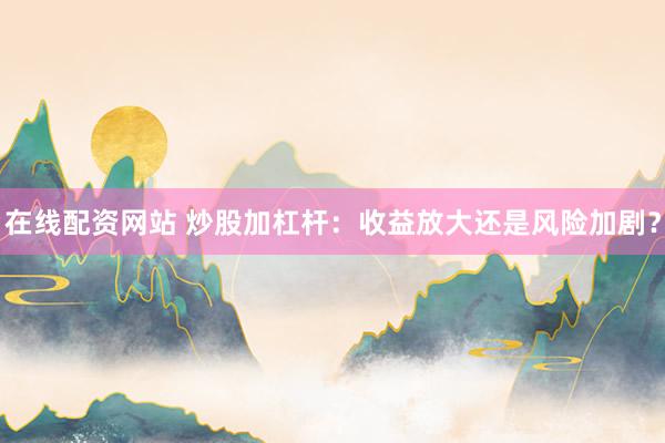 在线配资网站 炒股加杠杆：收益放大还是风险加剧？