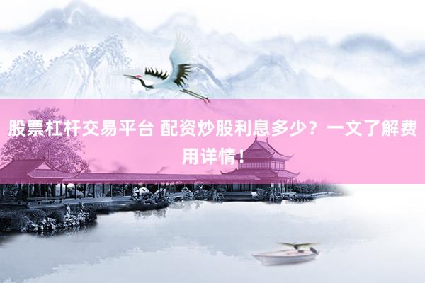 股票杠杆交易平台 配资炒股利息多少？一文了解费用详情！