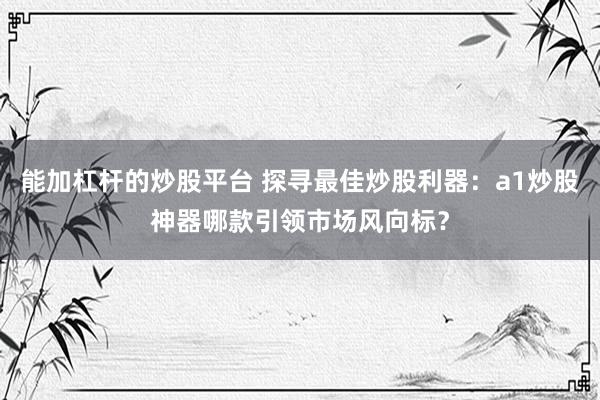 能加杠杆的炒股平台 探寻最佳炒股利器：a1炒股神器哪款引领市场风向标？