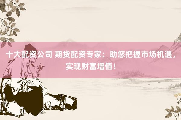 十大配资公司 期货配资专家:助您把握市场机遇,实现财富增值!