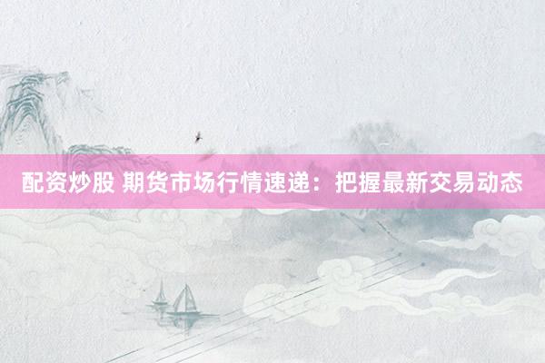 配资炒股 期货市场行情速递:把握最新交易动态