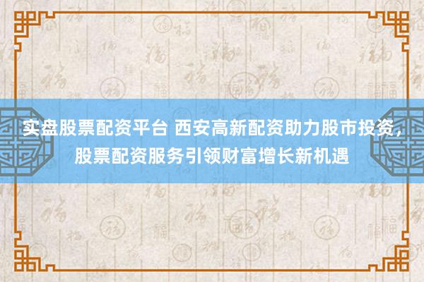 实盘股票配资平台 西安高新配资助力股市投资,股票配资服务引领财富增长新机遇