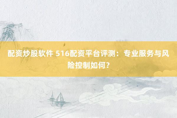 配资炒股软件 516配资平台评测:专业服务与风险控制如何?