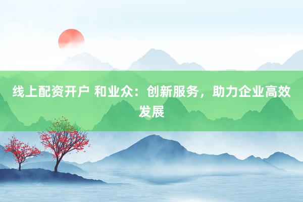 线上配资开户 和业众：创新服务，助力企业高效发展