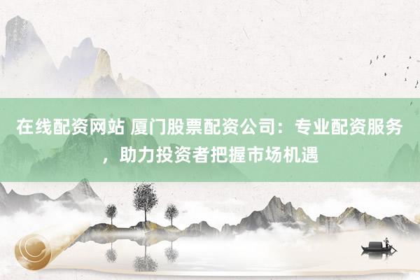 在线配资网站 厦门股票配资公司：专业配资服务，助力投资者把握市场机遇