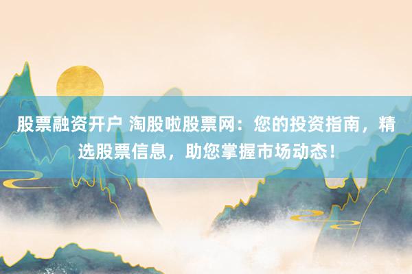 股票融资开户 淘股啦股票网:您的投资指南,精选股票信息,助您掌握市场动态!