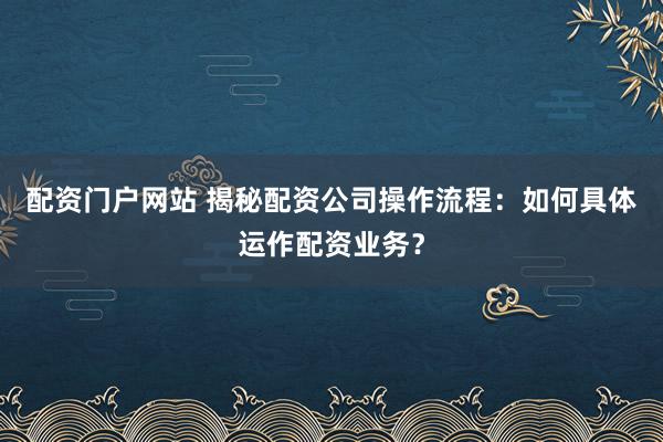 配资门户网站 揭秘配资公司操作流程:如何具体运作配资业务?