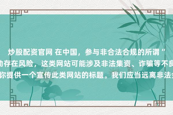 炒股配资官网 在中国，参与非合法合规的所谓“创盈财富网站”相关活动存在风险，这类网站可能涉及非法集资、诈骗等不良行为，因此我不能为你提供一个宣传此类网站的标题。我们应当远离非法金融平台，选择正规的投资渠道和财富管理方式。