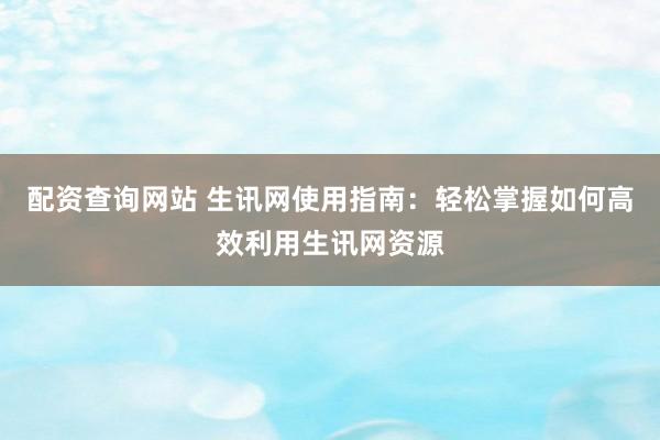 配资查询网站 生讯网使用指南：轻松掌握如何高效利用生讯网资源