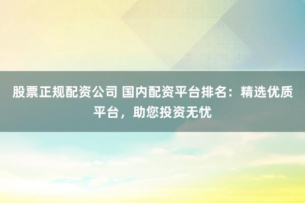 股票正规配资公司 国内配资平台排名:精选优质平台,助您投资无忧