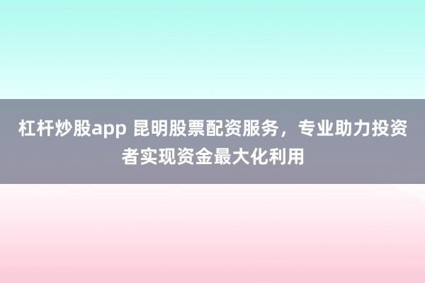杠杆炒股app 昆明股票配资服务，专业助力投资者实现资金最大化利用