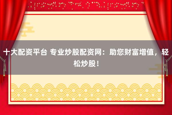 十大配资平台 专业炒股配资网:助您财富增值,轻松炒股!
