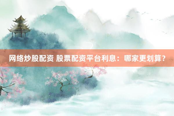 网络炒股配资 股票配资平台利息:哪家更划算?
