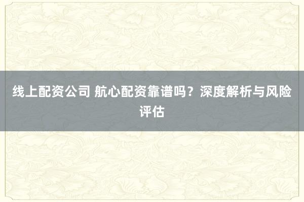 线上配资公司 航心配资靠谱吗？深度解析与风险评估