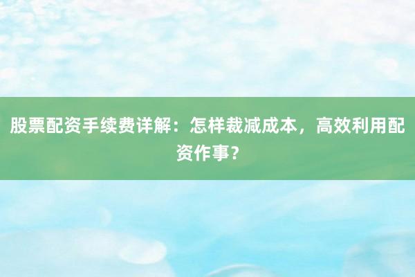 股票配资手续费详解：怎样裁减成本，高效利用配资作事？