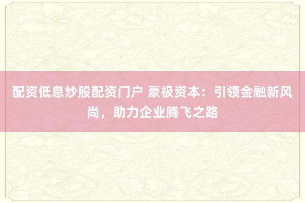 配资低息炒股配资门户 豪极资本：引领金融新风尚，助力企业腾飞之路
