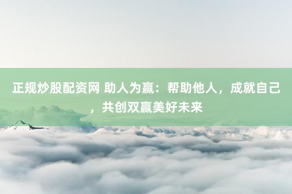 正规炒股配资网 助人为赢:帮助他人,成就自己,共创双赢美好未来