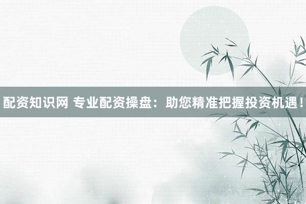 配资知识网 专业配资操盘：助您精准把握投资机遇！