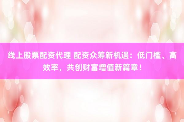 线上股票配资代理 配资众筹新机遇：低门槛、高效率，共创财富增值新篇章！