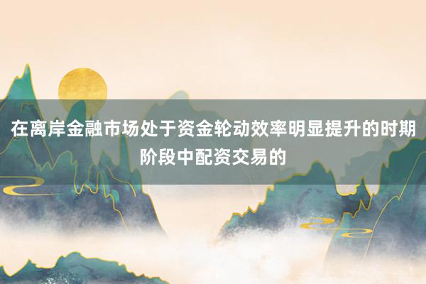 在离岸金融市场处于资金轮动效率明显提升的时期阶段中配资交易的