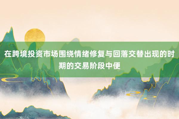 在跨境投资市场围绕情绪修复与回落交替出现的时期的交易阶段中便