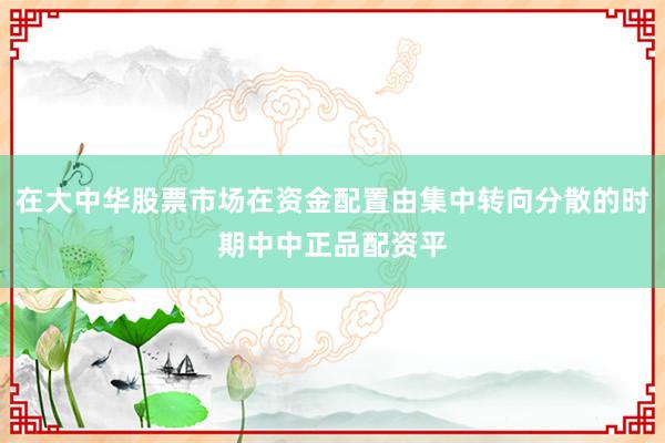 在大中华股票市场在资金配置由集中转向分散的时期中中正品配资平