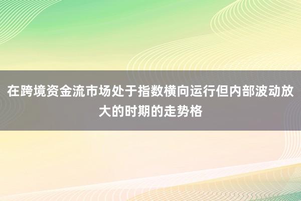 在跨境资金流市场处于指数横向运行但内部波动放大的时期的走势格