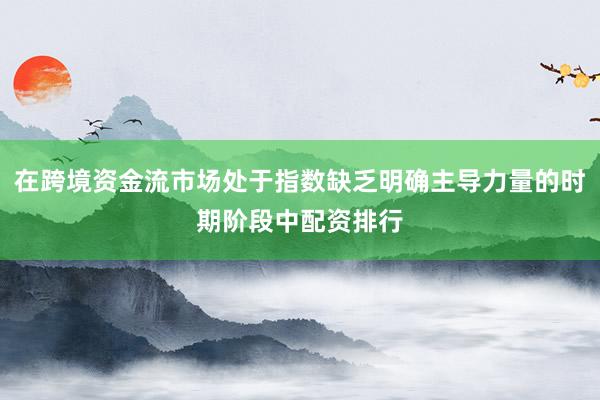 在跨境资金流市场处于指数缺乏明确主导力量的时期阶段中配资排行
