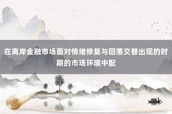 在离岸金融市场面对情绪修复与回落交替出现的时期的市场环境中配
