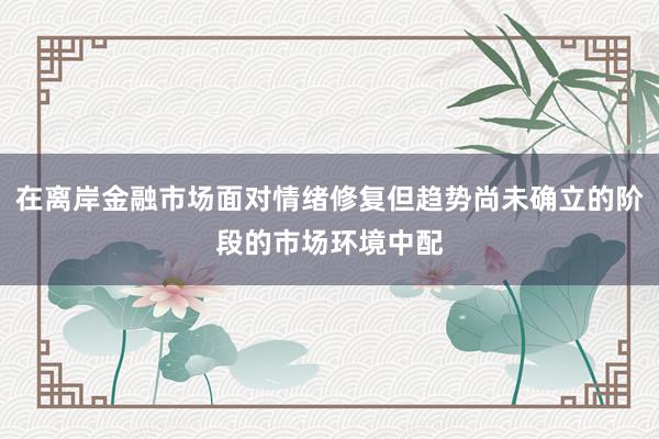 在离岸金融市场面对情绪修复但趋势尚未确立的阶段的市场环境中配