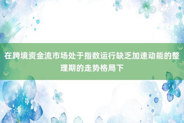 在跨境资金流市场处于指数运行缺乏加速动能的整理期的走势格局下