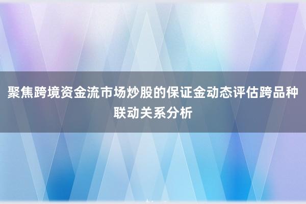 聚焦跨境资金流市场炒股的保证金动态评估跨品种联动关系分析