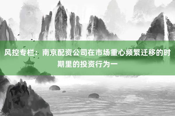 风控专栏：南京配资公司在市场重心频繁迁移的时期里的投资行为一